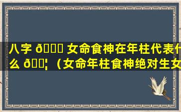 八字 🐝 女命食神在年柱代表什么 🐦 （女命年柱食神绝对生女儿吗）